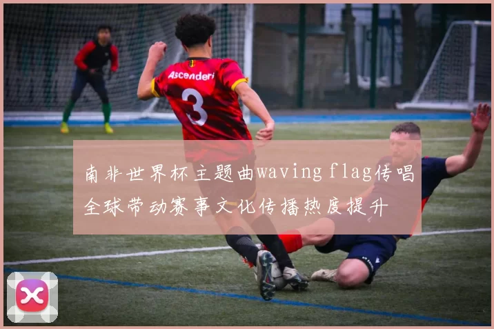 南非世界杯主题曲waving flag传唱全球带动赛事文化传播热度提升
