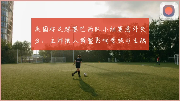 美国杯足球赛巴西队小组赛意外失分，主帅换人调整影响晋级与出线形势