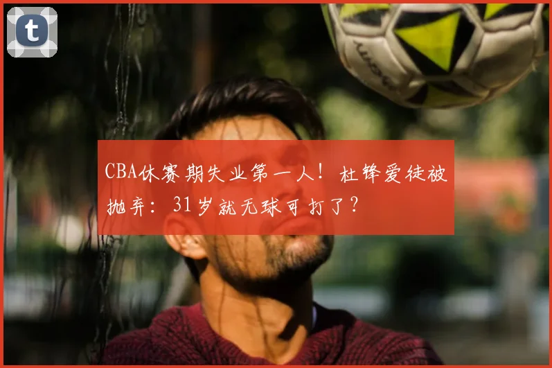 CBA休赛期失业第一人！杜锋爱徒被抛弃：31岁就无球可打了？