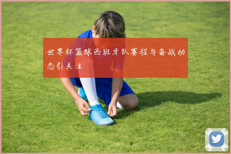 世界杯篮球西班牙队赛程与备战动态引关注
