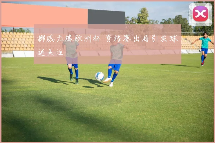 挪威无缘欧洲杯 资格赛出局引发球迷关注