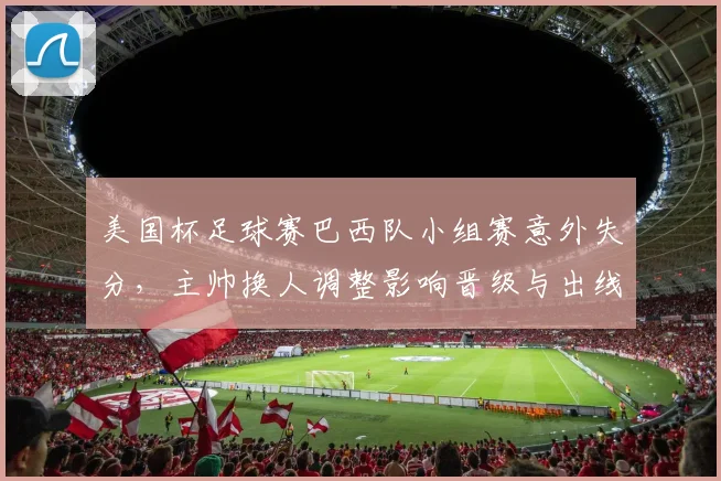 美国杯足球赛巴西队小组赛意外失分，主帅换人调整影响晋级与出线形势